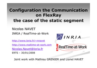 Configuration the Communication
           on FlexRay
 the case of the static segment
 Nicolas NAVET
 INRIA / RealTime-at-Work

 http://www.loria.fr/~nnavet
 http://www.realtime-at-work.com
 Nicolas.Navet@loria.fr
 ERTS – 30/01/2008

  Joint work with Mathieu GRENIER and Lionel HAVET
 