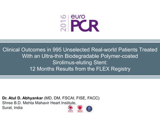 Clinical Outcomes in 995 Unselected Real-world Patients Treated
With an Ultra-thin Biodegradable Polymer-coated
Sirolimus-eluting Stent:
12 Months Results from the FLEX Registry
Dr. Atul D. Abhyankar (MD, DM, FSCAI, FISE, FACC)
Shree B.D. Mehta Mahavir Heart Institute,
Surat, India
 