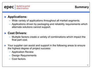 16
Summary
 Applications:
– Wide variety of applications throughout all market segments
– Applications driven by packaging and reliability requirements which
alternate solutions cannot support.
 Cost Drivers:
– Multiple factors create a variety of combinations which impact the
final part cost.
 Your supplier can assist and support in the following areas to ensure
the highest degree of project success:
– Application Review
– Design Requirements
– Cost factors.
 