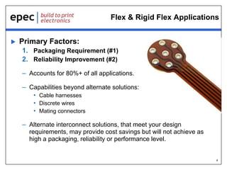 4
Flex & Rigid Flex Applications
 Primary Factors:
1. Packaging Requirement (#1)
2. Reliability Improvement (#2)
– Accounts for 80%+ of all applications.
– Capabilities beyond alternate solutions:
• Cable harnesses
• Discrete wires
• Mating connectors
– Alternate interconnect solutions, that meet your design
requirements, may provide cost savings but will not achieve as
high a packaging, reliability or performance level.
 