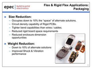 5
Flex & Rigid Flex Applications:
Packaging
 Size Reduction:
– Occupies down to 10% the “space” of alternate solutions.
– Circuit density capability of Rigid PCBs.
– Tighter bend capabilities than wires / cables.
– Reduced rigid board space requirements
– Reduced enclosure dimension
opportunities
 Weight Reduction:
– Down to 10% of alternate solutions
– Improved Shock & Vibration
performance
 