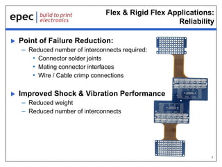 7
Flex & Rigid Flex Applications:
Reliability
 Point of Failure Reduction:
– Reduced number of interconnects required:
• Connector solder joints
• Mating connector interfaces
• Wire / Cable crimp connections
 Improved Shock & Vibration Performance
– Reduced weight
– Reduced number of interconnects
 