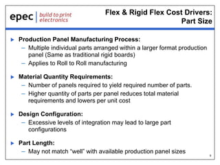 9
Flex & Rigid Flex Cost Drivers:
Part Size
 Production Panel Manufacturing Process:
– Multiple individual parts arranged within a larger format production
panel (Same as traditional rigid boards)
– Applies to Roll to Roll manufacturing
 Material Quantity Requirements:
– Number of panels required to yield required number of parts.
– Higher quantity of parts per panel reduces total material
requirements and lowers per unit cost
 Design Configuration:
– Excessive levels of integration may lead to large part
configurations
 Part Length:
– May not match “well” with available production panel sizes
 