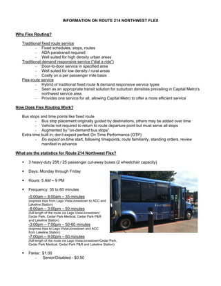 INFORMATION ON ROUTE 214 NORTHWEST FLEX


Why Flex Routing?

   Traditional fixed route service
           – Fixed schedules, stops, routes
           – ADA paratransit required
           – Well suited for high density urban areas
   Traditional demand responsive service (“dial a ride”)
           – Door-to-door service in specified area
           – Well suited for low density / rural areas
           – Costly on a per passenger mile basis
   Flex-route service
           – Hybrid of traditional fixed route & demand responsive service types
           – Seen as an appropriate transit solution for suburban densities prevailing in Capital Metro’s
               northwest service area
           – Provides one service for all, allowing Capital Metro to offer a more efficient service

How Does Flex Routing Work?

   Bus stops and time points like fixed route
           - Bus stop placement originally guided by destinations, others may be added over time
           - Vehicle not required to return to route departure point but must serve all stops
           - Augmented by “on-demand bus stops”
   Extra time built in; don’t expect perfect On Time Performance (OTP)
           - Do expect on-time start, following timepoints, route familiarity, standing orders, review
              manifest in advance

What are the statistics for Route 214 Northwest Flex?

      3 heavy-duty 25ft / 25 passenger cut-away buses (2 wheelchair capacity)

      Days: Monday through Friday

      Hours: 5 AM – 9 PM

      Frequency: 35 to 60 minutes
      -5:00am – 8:00am – 35 minutes
      (express trips from Lago Vista/Jonestown to ACC and
      Lakeline Station)
      -8:00am – 3:00pm – 50 minutes
      (full length of the route via Lago Vista/Jonestown/
      Cedar Park, Cedar Park Medical, Cedar Park P&R
      and Lakeline Station)
      -3:00pm – 7:00pm – 50-60 minutes
      (express trips to Lago Vista/Jonestown and ACC
      from Lakeline Station)
      -7:00pm – 9:00pm – 60 minutes
      (full length of the route via Lago Vista/Jonestown/Cedar Park,
      Cedar Park Medical, Cedar Park P&R and Lakeline Station)

      Fares: $1.00
         – Senior/Disabled - $0.50
 