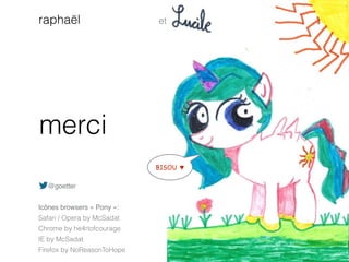 merci
et
@goetter
Icônes browsers « Pony »:
Safari / Opera by McSadat
Chrome by he4rtofcourage
IE by McSadat
Firefox by NoReasonToHope
raphaël
BISOU ♥
 
