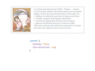 .parent  {  
display:  flex;  
flex-­‐direction:  row;  
}
Le module de positionnement CSS3 « Flexbox » introduit
un tout nouveau système de positionnement (via la propriété
display comme de coutume) permettant, entre autres, de :
• distribuer les éléments aussi bien en lignes qu’en blocs
• contrôler la gestion des espaces disponibles ;
• contrôler les alignements verticaux et horizontaux ;
• agencer les éléments sans tenir compte du DOM.
Rien que ce dernier point démontre à quel point ce module
est avancé par rapport à tout ce qu’on a connu.
 