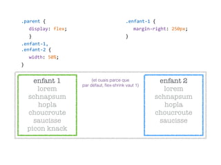 enfant 2 
lorem
schnapsum
hopla 
choucroute
saucisse
.parent  {  
display:  flex;  
}  
.enfant-­‐1, 
.enfant-­‐2  {  
width:  50%;  
}
enfant 1 
lorem
schnapsum
hopla 
choucroute
saucisse 
picon knack
.enfant-­‐1  {  
margin-­‐right:  250px;  
}
(et ouais parce que 
par défaut, ﬂex-shrink vaut 1)
 