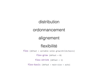 distribution
ordonnancement
alignement
ﬂexibilité
flex  (défaut  =  variable  selon  grow/shrink/basis)
flex-­‐grow  (défaut  =  0)
flex-­‐shrink  (défaut  =  1)
flex-­‐basis  (défaut  =  main-­‐size  =  auto)
 