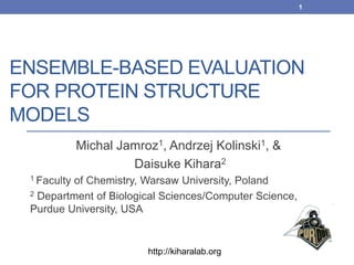 ENSEMBLE-BASED EVALUATION
FOR PROTEIN STRUCTURE
MODELS
Michal Jamroz1, Andrzej Kolinski1, &
Daisuke Kihara2
1 Faculty of Chemistry, Warsaw University, Poland
2 Department of Biological Sciences/Computer Science,
Purdue University, USA
1
http://kiharalab.org
 