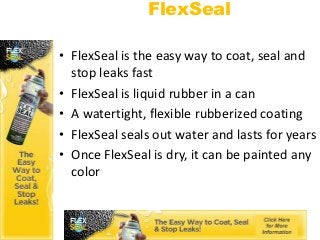 FlexSeal

• FlexSeal is the easy way to coat, seal and
  stop leaks fast
• FlexSeal is liquid rubber in a can
• A watertight, flexible rubberized coating
• FlexSeal seals out water and lasts for years
• Once FlexSeal is dry, it can be painted any
  color
 
