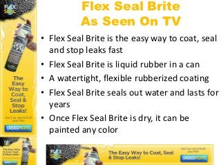 Flex Seal Brite
          As Seen On TV
• Flex Seal Brite is the easy way to coat, seal
  and stop leaks fast
• Flex Seal Brite is liquid rubber in a can
• A watertight, flexible rubberized coating
• Flex Seal Brite seals out water and lasts for
  years
• Once Flex Seal Brite is dry, it can be
  painted any color
 