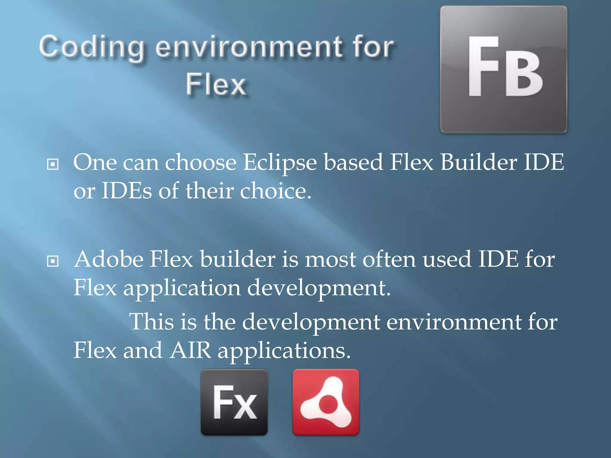 Coding environment for  FlexOne can choose Eclipse based Flex Builder IDE or IDEs of their choice.Adobe Flex builder is most often used IDE for Flex application development.              This is the development environment for Flex and AIR applications. 