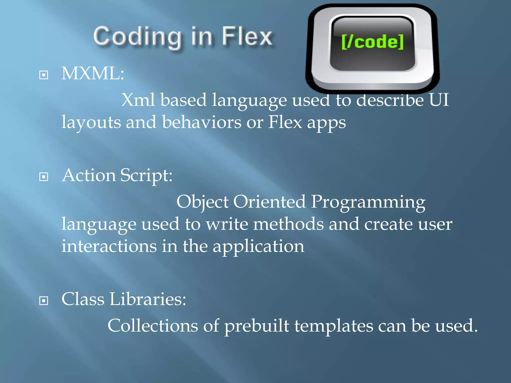 Coding in Flex MXML:Xml based language used to describe UI layouts and behaviors or Flex appsAction Script:                              Object Oriented Programming language used to write methods and create user interactions in the applicationClass Libraries:               Collections of prebuilt templates can be used.