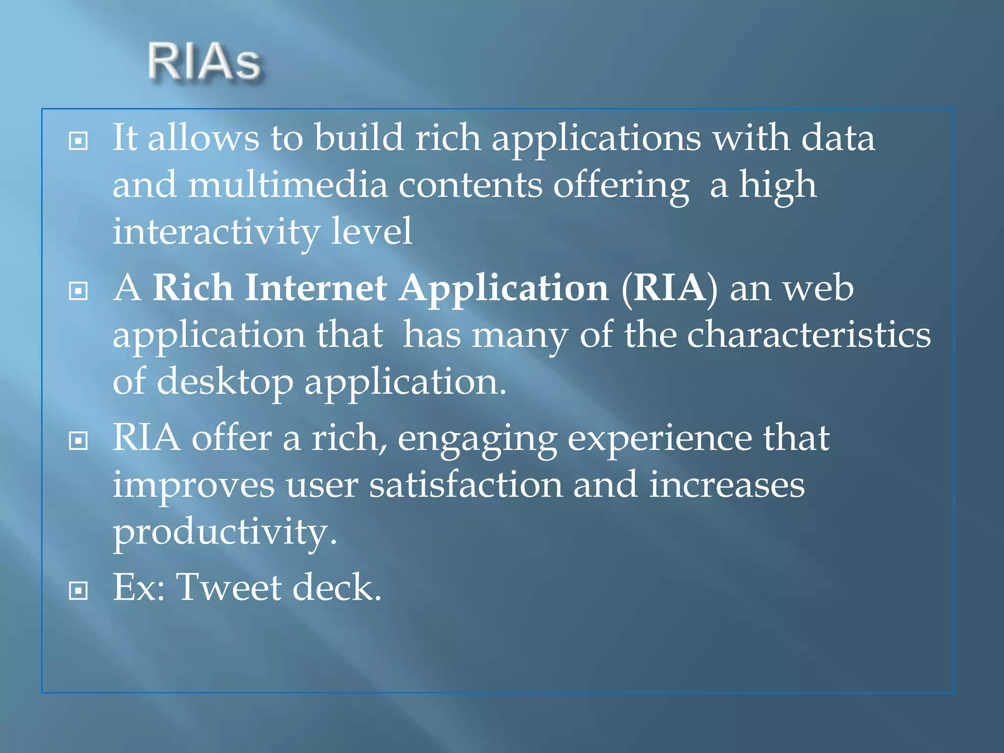 RIAsIt allows to build rich applications with data and multimedia contents offering  a high interactivity levelA Rich Internet Application (RIA) an web application that  has many of the characteristics of desktop application.RIA offer a rich, engaging experience that improves user satisfaction and increases productivity.Ex: Tweet deck.