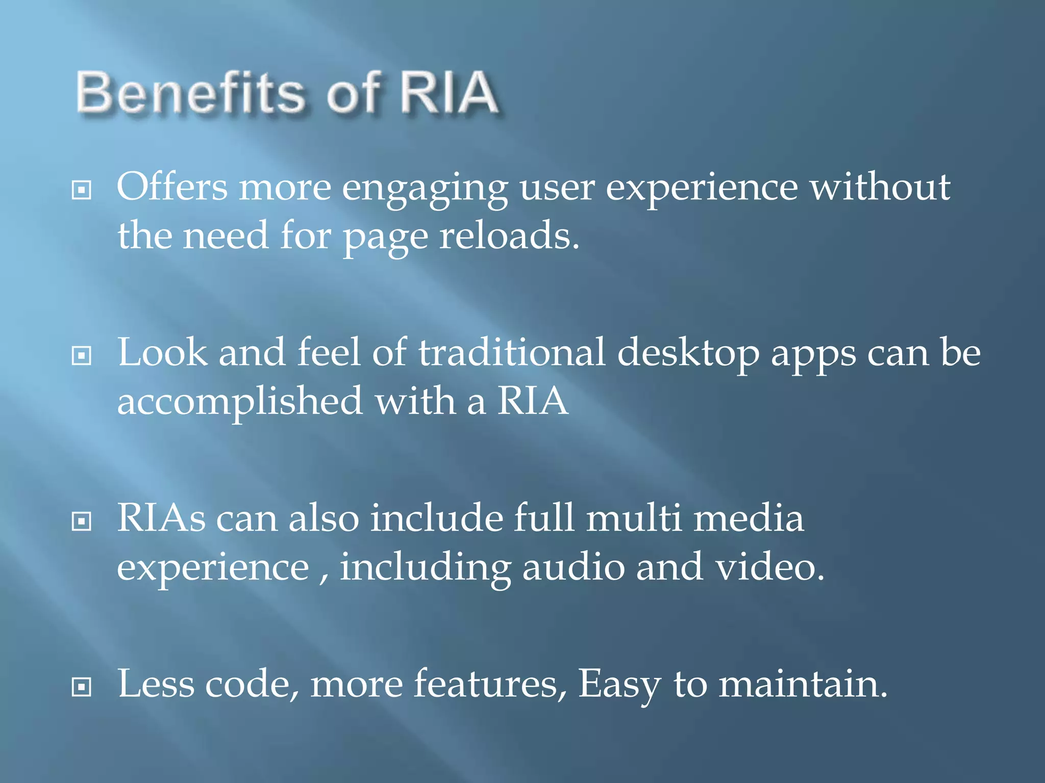 Benefits of RIAOffers more engaging user experience without the need for page reloads.Look and feel of traditional desktop apps can be accomplished with a RIARIAs can also include full multi media experience , including audio and video.Less code, more features, Easy to maintain.