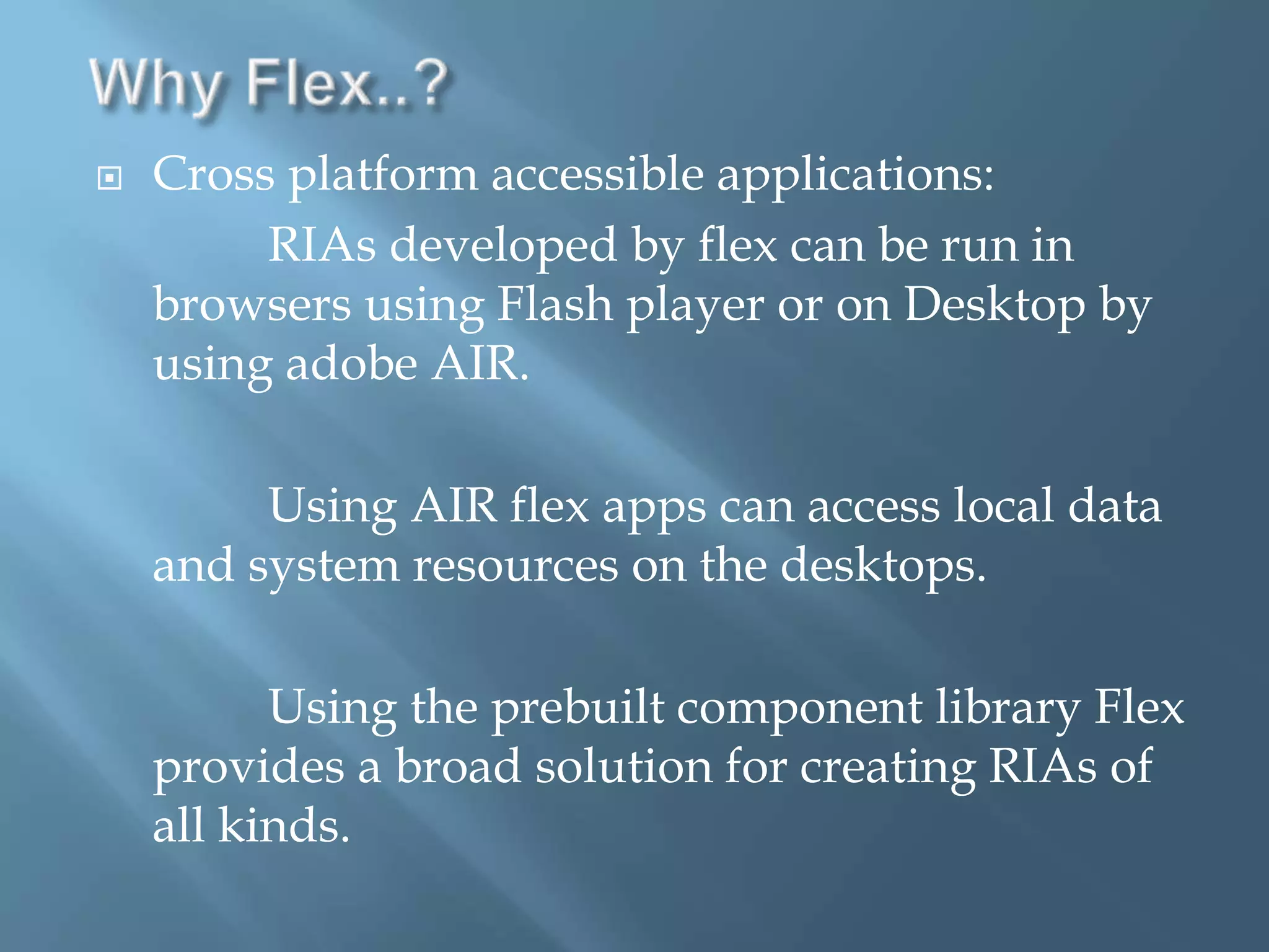 Why Flex..?Cross platform accessible applications:                   RIAs developed by flex can be run in browsers using Flash player or on Desktop by using adobe AIR.             Using AIR flex apps can access local data and system resources on the desktops.             Using the prebuilt component library Flex provides a broad solution for creating RIAs of all kinds.