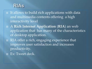 RIAsIt allows to build rich applications with data and multimedia contents offering  a high interactivity levelA Rich Internet Application (RIA) an web application that  has many of the characteristics of desktop application.RIA offer a rich, engaging experience that improves user satisfaction and increases productivity.Ex: Tweet deck.