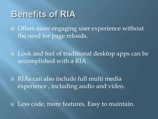 Benefits of RIAOffers more engaging user experience without the need for page reloads.Look and feel of traditional desktop apps can be accomplished with a RIARIAs can also include full multi media experience , including audio and video.Less code, more features, Easy to maintain.