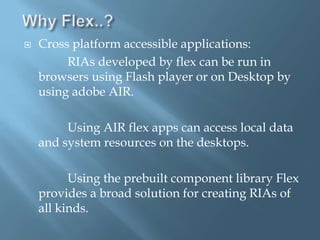 Why Flex..?Cross platform accessible applications:                   RIAs developed by flex can be run in browsers using Flash player or on Desktop by using adobe AIR.             Using AIR flex apps can access local data and system resources on the desktops.             Using the prebuilt component library Flex provides a broad solution for creating RIAs of all kinds.