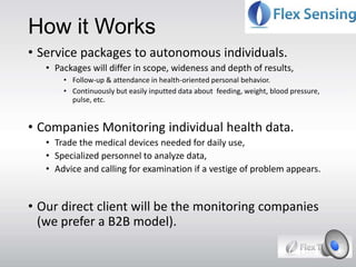 How it Works
• Service packages to autonomous individuals.
• Packages will differ in scope, wideness and depth of results,
• Follow-up & attendance in health-oriented personal behavior.
• Continuously but easily inputted data about feeding, weight, blood pressure,
pulse, etc.
• Companies Monitoring individual health data.
• Trade the medical devices needed for daily use,
• Specialized personnel to analyze data,
• Advice and calling for examination if a vestige of problem appears.
• Our direct client will be the monitoring companies
(we prefer a B2B model).
 