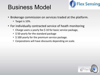 Business Model
• Brokerage commission on services traded at the platform.
• Target is 10%.
• For individually contracted service of heath monitoring
• Charge users a yearly fee $ 10 for basic service package,
• $ 50 yearly for the standard package
• $ 100 yearly for the premium service package.
• Corporations will have discounts depending on scale.
 