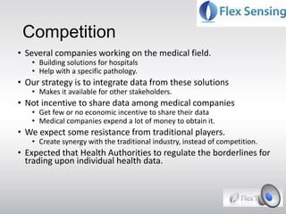 Competition
• Several companies working on the medical field.
• Building solutions for hospitals
• Help with a specific pathology.
• Our strategy is to integrate data from these solutions
• Makes it available for other stakeholders.
• Not incentive to share data among medical companies
• Get few or no economic incentive to share their data
• Medical companies expend a lot of money to obtain it.
• We expect some resistance from traditional players.
• Create synergy with the traditional industry, instead of competition.
• Expected that Health Authorities to regulate the borderlines for
trading upon individual health data.
 