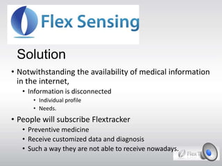 Solution
• Notwithstanding the availability of medical information
in the internet,
• Information is disconnected
• Individual profile
• Needs.
• People will subscribe Flextracker
• Preventive medicine
• Receive customized data and diagnosis
• Such a way they are not able to receive nowadays.
 