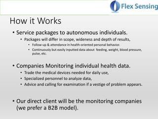 How it Works
• Service packages to autonomous individuals.
• Packages will differ in scope, wideness and depth of results,
• Follow-up & attendance in health-oriented personal behavior.
• Continuously but easily inputted data about feeding, weight, blood pressure,
pulse, etc.
• Companies Monitoring individual health data.
• Trade the medical devices needed for daily use,
• Specialized personnel to analyze data,
• Advice and calling for examination if a vestige of problem appears.
• Our direct client will be the monitoring companies
(we prefer a B2B model).
 
