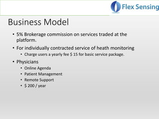 Business Model
• 5% Brokerage commission on services traded at the
platform.
• For individually contracted service of heath monitoring
• Charge users a yearly fee $ 15 for basic service package.
• Physicians
• Online Agenda
• Patient Management
• Remote Support
• $ 200 / year
 