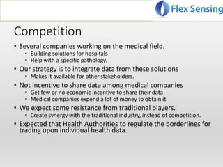 Competition
• Several companies working on the medical field.
• Building solutions for hospitals
• Help with a specific pathology.
• Our strategy is to integrate data from these solutions
• Makes it available for other stakeholders.
• Not incentive to share data among medical companies
• Get few or no economic incentive to share their data
• Medical companies expend a lot of money to obtain it.
• We expect some resistance from traditional players.
• Create synergy with the traditional industry, instead of competition.
• Expected that Health Authorities to regulate the borderlines for
trading upon individual health data.
 