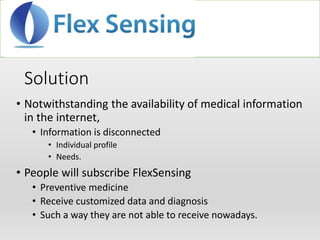 Solution
• Notwithstanding the availability of medical information
in the internet,
• Information is disconnected
• Individual profile
• Needs.
• People will subscribe FlexSensing
• Preventive medicine
• Receive customized data and diagnosis
• Such a way they are not able to receive nowadays.
 