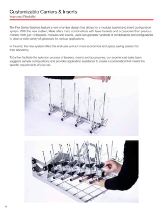 Customizable Carriers & Inserts
Improved Flexibility
The Flex Series Washers feature a new chamber design that allows for a modular basket and insert configuration
system. With this new system, Miele offers more combinations with fewer baskets and accessories than previous
models. With just 19 baskets, modules and inserts, users can generate hundreds of combinations and configurations
to clean a wide variety of glassware for various applications.
In the end, the new system offers the end-user a much more economical and space saving solution for
their laboratory.
To further facilitate the selection process of baskets, inserts and accessories, our experienced sales team
suggests sample configurations and provides application assistance to create a combination that meets the
specific requirements of your lab.
10
 