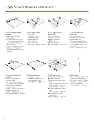 Upper & Lower Baskets, Load Carriers
A 100 upper basket for
modules
• Upper basket with two
docking pipes
• For the connection of up to
2 injector modules or inserts
• Automatically self-sealing
docking valves
• 141 H x 528 W x 525 D mm
• Not for use with injector
modules containing 220 mm
injectors
A 101 upper basket
• Open front
• For various inserts
• Height-adjustable
• Vertical clearance
160 +/-30 mm
• Built-in spray arm
• 206 H x 528 W x 527 D mm
A 102 upper basket
• Open front
• For various inserts
• Height-adjustable
• Vertical clearance
205 +/-30 mm
• Built-in spray arm
• 206 H x 528 W x 527 D mm
A 103 upper basket
• Open front
• For various inserts
• Vertical clearance 95 mm
• Built-in spray arm
• Particularly suitable for the
reprocessing of shallow loads
in combination with A 202
load carrier
• 133 H x 528 W x 528 D mm
A 150 lower basket for
modules
• Lower basket with two
docking pipes
• For the connection of up to
two injector modules or inserts
• Automatically self-sealing
docking valves
• 154 H x 529 W x 546 D mm
• Loading dimensions:
235 H x 490 W x 435 D mm
• For use with all injector modules
A 151 lower basket
• For various inserts
• Clearance depends on type
of upper basket used
• 88 H x 529 W x 522 D mm
A 202 load carrier
• For inserts on two levels
• Built-in spray arm
• Loading dimensions, lower
level:
95 H x 519 W x 485 D mm or
135 H x 494 W x 500 D mm
(with/without rack inserts)
• Loading dimensions, upper
level:
135 H x 516 W x 462 D mm
• 6 additional LuerLock
connections
• 223 H x 529 W x 542 D mm
A 802 nozzle
• For use with lab washers with
powder dispensing (door)
• For use with injector modules
to rinse out powder residue
from door dispenser
• 187 H x 30 W x 15 D mm
12
 