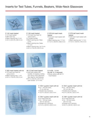 Inserts for Test Tubes, Funnels, Beakers, Wide-Neck Glassware
AK 12 half insert basket
• Half insert basket with
handles, for beakers, bottles,
and various other glassware.
Also ideal for other labware
• 67 H x 225 W x 442 D mm
(with handle: 127 H mm)
A 14-06 - 1/4 lid
(for AK 12, 2 required)
• Shown above with AK 12
Insert Basket
E 379 half insert mesh
basket
• Half insert mesh basket with
handles
• Mesh opening size: 1.7 mm
• 110 H x 180 W x 445 D mm
E 363 mesh basket with lid
• 1/6 mesh tray insert for
various items
• Mesh opening size: 1 mm
• 55 H x 150 W x 225 D mm
E 378 full insert mesh
basket
• Full insert mesh basket with
handles
• Mesh opening size: 1.7 mm
• 110 H x 460 W x 460 D mm
E 142 mesh basket
• 1/2 mesh basket
• DIN mesh tray
• Mesh opening size: 5 mm
• 45 H x 225 W x 480 D mm
E 146 mesh basket
• 1/6 mesh tray insert for
various items
• 2 hinged handles
• Mesh opening size, Base:
3 mm
• Mesh opening size, Sides:
1.7 mm
• Mesh opening size, Lid: 8 mm
• 55 H x 150 W x 225 D mm
E 103/1 quarter insert with lid
• For ~160 test tubes,
75 mm tall max.
• Divided into 6 sections
• 122 H x 200 W x 320 D mm
E 104/1 quarter insert with lid
• For ~160 test tubes,
105 mm tall max.
• Divided into 6 sections
• 52 H x 200 W x 320 D mm
E 105/1 quarter insert with lid
• For lower level only
• For ~160 test tubes,
165 mm tall max.
• Divided into 6 sections
• 212 H x 200 W x 320 D mm
E 139/1 quarter insert with lid
• For lower level only
• For ~160 test tubes,
200 mm max.
• Divided into 6 sections
• 243 H x 200 W x 320 D mm
15
 