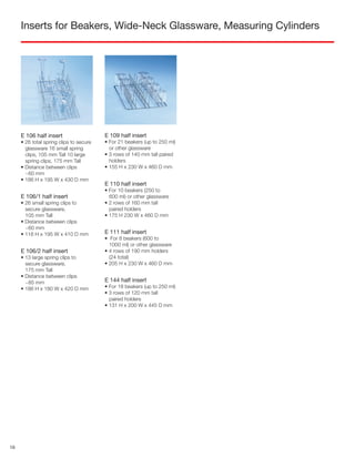 Inserts for Beakers, Wide-Neck Glassware, Measuring Cylinders
E 109 half insert
• For 21 beakers (up to 250 ml)
or other glassware
• 3 rows of 140 mm tall paired
holders
• 155 H x 230 W x 460 D mm
E 111 half insert
• For 8 beakers (600 to
1000 ml) or other glassware
• 4 rows of 190 mm holders
(24 total)
• 205 H x 230 W x 460 D mm
E 106 half insert
• 26 total spring clips to secure
glassware 16 small spring
clips, 105 mm Tall 10 large
spring clips, 175 mm Tall
• Distance between clips
~60 mm
• 186 H x 195 W x 430 D mm
E 106/1 half insert
• 26 small spring clips to
secure glassware,
105 mm Tall
• Distance between clips
~60 mm
• 116 H x 195 W x 410 D mm
E 106/2 half insert
• 13 large spring clips to
secure glassware,
175 mm Tall
• Distance between clips
~85 mm
• 186 H x 180 W x 420 D mm
E 144 half insert
• For 18 beakers (up to 250 ml)
• 3 rows of 120 mm tall
paired holders
• 131 H x 200 W x 445 D mm
E 110 half insert
• For 10 beakers (250 to
600 ml) or other glassware
• 2 rows of 160 mm tall
paired holders
• 175 H 230 W x 460 D mm
16
 