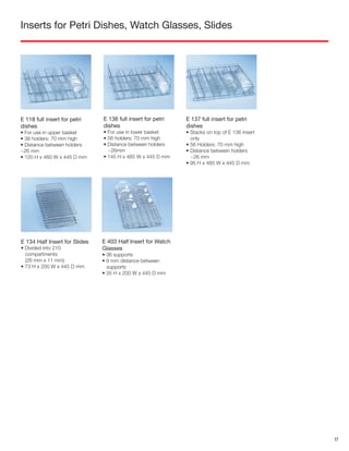 Inserts for Petri Dishes, Watch Glasses, Slides
E 403 Half Insert for Watch
Glasses
• 36 supports
• 9 mm distance between
supports
• 35 H x 200 W x 445 D mm
E 118 full insert for petri
dishes
• For use in upper basket
• 38 holders: 70 mm high
• Distance between holders
~26 mm
• 120 H x 460 W x 445 D mm
E 136 full insert for petri
dishes
• For use in lower basket
• 56 holders: 70 mm high
• Distance between holders
~26mm
• 145 H x 485 W x 445 D mm
E 137 full insert for petri
dishes
• Stacks on top of E 136 insert
only
• 56 Holders: 70 mm high
• Distance between holders
~26 mm
• 95 H x 485 W x 445 D mm
E 134 Half Insert for Slides
• Divided into 210
compartments
(26 mm x 11 mm)
• 73 H x 200 W x 445 D mm
17
 