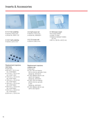 Inserts & Accessories
A 11/1 full underlay
• 429 W x 429 D mm
• Article No. 69501102
A 12/1 half underlay
• 429 W x 224 D mm
A 2 half cover net
• 456 W x 216 D mm
• Article No. 69500201
E 130 lower insert
• For lower basket
• Holds 10 trays
• Distance between holders
~35 mm
• 80 H x 180 W x 445 D mm
Replacement injectors:
star-base
• Sold each
• 90 mm L / Ø 2.5 mm
Art. # 69709001
• 110 mm L / Ø 2.5 mm
Art. # 69711001
• 140 mm L / Ø 4.0 mm
Art. # 69714001
• 160 mm L / Ø 4.0 mm
Art. # 69716001
• 180 mm L / Ø 4.0 mm
Art. # 69718001
• 200 mm L / Ø 6.0 mm
Art. # 69720001
• 220 mm L / Ø 6.0 mm
Art. # 69722001
• 240 mm L / Ø 6.0 mm
Replacement injectors:
mielava clip
• Sold each
• E 351:160 mm Injector
(Ø 4.0 mm) for use with E 353
Article No. 69735101
• E 353: Mielava Clip for use
with E 351 Injector
Article No. 69735301
• E 352: 220 mm Injector
(Ø 6.0 mm) for use with
E 354
Article No. 69735201
• E 354: Mielava clip for use
with E 352 injector
A 3 1/4 cover net
• 206 W x 206 D mm
18
 