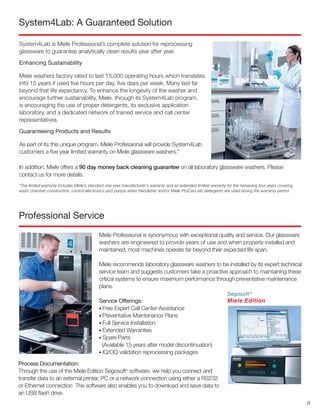 Professional Service
Miele Professional is synonymous with exceptional quality and service. Our glassware
washers are engineered to provide years of use and when properly installed and
maintained, most machines operate far beyond their expected life span.
Miele recommends laboratory glassware washers to be installed by its expert technical
service team and suggests customers take a proactive approach to maintaining these
critical systems to ensure maximum performance through preventative maintenance
plans.
Service Offerings:  
• Free Expert Call Center Assistance 
• Preventative Maintenance Plans
• Full Service Installation  
• Extended Warranties 
• Spare Parts
(Available 15 years after model discontinuation) 
• IQ/OQ validation reprocessing packages
System4Lab is Miele Professional’s complete solution for reprocessing
glassware to guarantee analytically clean results year after year.
Enhancing Sustainability
Miele washers factory rated to last 15,000 operating hours which translates
into 15 years if used five hours per day, five days per week. Many last far
beyond that life expectancy. To enhance the longevity of the washer and
encourage further sustainability, Miele, through its System4Lab program,
is encouraging the use of proper detergents, its exclusive application
laboratory, and a dedicated network of trained service and call center
representatives.
Guaranteeing Products and Results
As part of its this unique program, Miele Professional will provide System4Lab
customers a five year limited warranty on Miele glassware washers.*
System4Lab: A Guaranteed Solution
Process Documentation:
Through the use of the Miele Edition Segosoft®
software, we help you connect and
transfer data to an external printer, PC or a network connection using either a RS232
or Ethernet connection The software also enables you to download and save data to
an USB flash drive.
In addition, Miele offers a 90 day money back cleaning guarantee on all laboratory glassware washers. Please
contact us for more details.
*The limited warranty includes Miele’s standard one year manufacturer’s warranty and an extended limited warranty for the remaining four years covering
wash chamber construction, control electronics and pumps when Neodisher and/or Miele ProCare lab detergents are used during the warranty period.
21
 