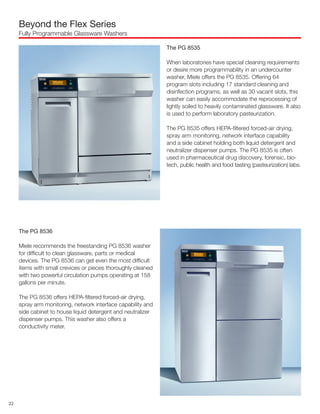 The PG 8536
Miele recommends the freestanding PG 8536 washer
for difficult to clean glassware, parts or medical
devices. The PG 8536 can get even the most difficult
items with small crevices or pieces thoroughly cleaned
with two powerful circulation pumps operating at 158
gallons per minute.
The PG 8536 offers HEPA-filtered forced-air drying,
spray arm monitoring, network interface capability and
side cabinet to house liquid detergent and neutralizer
dispenser pumps. This washer also offers a
conductivity meter.
Beyond the Flex Series
Fully Programmable Glassware Washers
The PG 8535
When laboratories have special cleaning requirements
or desire more programmability in an undercounter
washer, Miele offers the PG 8535. Offering 64
program slots including 17 standard cleaning and
disinfection programs, as well as 30 vacant slots, this
washer can easily accommodate the reprocessing of
lightly soiled to heavily contaminated glassware. It also
is used to perform laboratory pasteurization.
The PG 8535 offers HEPA-filtered forced-air drying,
spray arm monitoring, network interface capability
and a side cabinet holding both liquid detergent and
neutralizer dispenser pumps. The PG 8535 is often
used in pharmaceutical drug discovery, forensic, bio-
tech, public health and food tasting (pasteurization) labs.
22
 