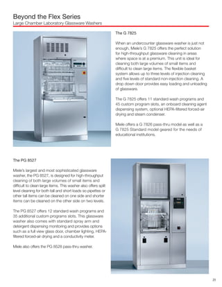 Beyond the Flex Series
Large Chamber Laboratory Glassware Washers
The PG 8527
Miele’s largest and most sophisticated glassware
washer, the PG 8527, is designed for high-throughput
cleaning of both large volumes of small items and
difficult to clean large items. This washer also offers split
level cleaning for both tall and short loads so pipettes or
other tall items can be cleaned on one side and shorter
items can be cleaned on the other side on two levels.
The PG 8527 offers 12 standard wash programs and
35 additional custom programs slots. This glassware
washer also comes with standard spray arm and
detergent dispensing monitoring and provides options
such as a full view glass door, chamber lighting, HEPA-
filtered forced-air drying and a conductivity meter.
Miele also offers the PG 8528 pass-thru washer.
The G 7825
When an undercounter glassware washer is just not
enough, Miele’s G 7825 offers the perfect solution
for high-throughput glassware cleaning in areas
where space is at a premium. This unit is ideal for
cleaning both large volumes of small items and
difficult to clean large items. The flexible basket
system allows up to three levels of injection cleaning
and five levels of standard non-injection cleaning. A
drop down door provides easy loading and unloading
of glassware.
The G 7825 offers 11 standard wash programs and
45 custom program slots, an onboard cleaning agent
dispensing system, optional HEPA-filtered forced-air
drying and steam condenser.
Miele offers a G 7826 pass-thru model as well as a
G 7825 Standard model geared for the needs of
educational institutions.
23
 