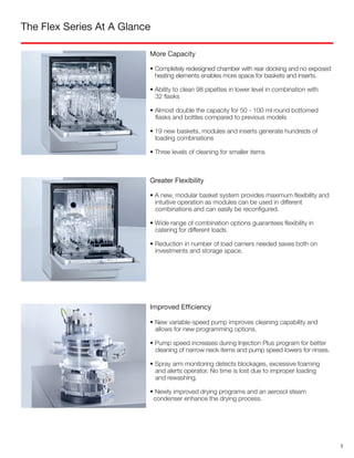 The Flex Series At A Glance
More Capacity
• Completely redesigned chamber with rear docking and no exposed
heating elements enables more space for baskets and inserts.
• Ability to clean 98 pipettes in lower level in combination with
32 flasks
• Almost double the capacity for 50 - 100 ml round bottomed
flasks and bottles compared to previous models
• 19 new baskets, modules and inserts generate hundreds of
loading combinations
• Three levels of cleaning for smaller items
Improved Efficiency
• New variable-speed pump improves cleaning capability and
allows for new programming options.
• Pump speed increases during Injection Plus program for better
cleaning of narrow neck items and pump speed lowers for rinses.
• Spray arm monitoring detects blockages, excessive foaming
and alerts operator. No time is lost due to improper loading
and rewashing.
• Newly improved drying programs and an aerosol steam
condenser enhance the drying process.
Greater Flexibility
• A new, modular basket system provides maximum flexibility and
intuitive operation as modules can be used in different
combinations and can easily be reconfigured.
• Wide range of combination options guarantees flexibility in
catering for different loads.
• Reduction in number of load carriers needed saves both on
investments and storage space.
3
 