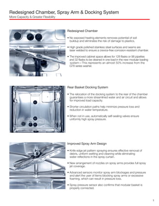 Redesigned Chamber, Spray Arm & Docking System
More Capacity & Greater Flexibility
Redesigned Chamber
• No exposed heating elements removes potential of soil
buildup and eliminates the risk of damage to plastics.
• High grade polished stainless steel surfaces and seams are
laser welded to ensure a crevice-free corrosion-resistant chamber.
• The improved cabinet space allows for 128 flasks or 98 pipettes
and 32 flasks to be cleaned in one load in the new modular loading
system—This represents an almost 50% increase from the
G78 series washer.
Rear Basket Docking System
• The relocation of the docking system to the rear of the chamber
guarantees a more streamlined water and air circuit and allows
for improved load capacity.
• Shorter circulation paths help minimize pressure loss and
reduction in water temperature.
• When not in use, automatically self-sealing valves ensure
uniformly high spray pressure.
Improved Spray Arm Design
• Knife edge jet pattern spraying ensures effective removal of
debris, uniform wetting and cleaning while eliminating
water reflections in the spray curtain.
• New arrangement of nozzles on spray arms provides full spray
jet coverage.
• Advanced sensors monitor spray arm blockages and pressure
and alert the user of items blocking spray arms or excessive
foaming, which can result in pressure loss.
• Spray pressure sensor also confirms that modular basket is
properly connected.
5
 