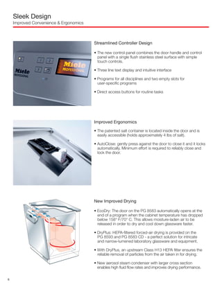 Sleek Design
Improved Convenience & Ergonomics
Streamlined Controller Design
• The new control panel combines the door handle and control
panel with a single flush stainless steel surface with simple
touch controls.
• Three line text display and intuitive interface
• Programs for all disciplines and two empty slots for
user-specific programs
• Direct access buttons for routine tasks
Improved Ergonomics
• The patented salt container is located inside the door and is
easily accessible (holds approximately 4 lbs of salt).
• AutoClose: gently press against the door to close it and it locks
automatically. Minimum effort is required to reliably close and
lock the door.
New Improved Drying
• EcoDry: The door on the PG 8583 automatically opens at the
end of a program when the cabinet temperature has dropped
below 158° F/70° C. This allows moisture-laden air to be
released in order to dry and cool down glassware faster.
• DryPlus: HEPA-filtered forced-air drying is provided on the
PG 8593 and PG 8583 CD - a perfect solution for intricate
and narrow-lumened laboratory glassware and equipment.
• With DryPlus, an upstream Class H13 HEPA filter ensures the
reliable removal of particles from the air taken in for drying.
• New aerosol steam condenser with larger cross section
enables high fluid flow rates and improves drying performance.
6
 