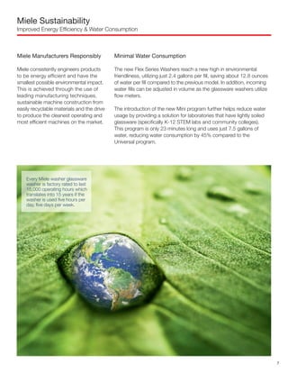 Miele Sustainability
Improved Energy Efficiency & Water Consumption
Miele Manufacturers Responsibly
Miele consistently engineers products
to be energy efficient and have the
smallest possible environmental impact.
This is achieved through the use of
leading manufacturing techniques,
sustainable machine construction from
easily recyclable materials and the drive
to produce the cleanest operating and
most efficient machines on the market.
Minimal Water Consumption
The new Flex Series Washers reach a new high in environmental
friendliness, utilizing just 2.4 gallons per fill, saving about 12.8 ounces
of water per fill compared to the previous model. In addition, incoming
water fills can be adjusted in volume as the glassware washers utilize
flow meters.
The introduction of the new Mini program further helps reduce water
usage by providing a solution for laboratories that have lightly soiled
glassware (specifically K-12 STEM labs and community colleges).
This program is only 23 minutes long and uses just 7.5 gallons of
water, reducing water consumption by 45% compared to the
Universal program.
Every Miele washer glassware
washer is factory rated to last
15,000 operating hours which
translates into 15 years if the
washer is used five hours per
day, five days per week.
7
 
