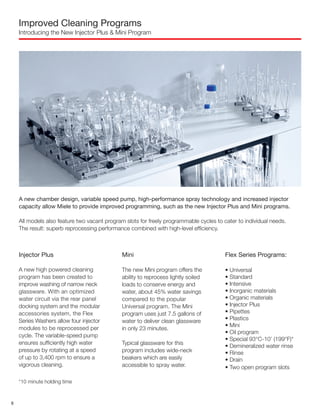 Improved Cleaning Programs
Introducing the New Injector Plus & Mini Program
A new chamber design, variable speed pump, high-performance spray technology and increased injector
capacity allow Miele to provide improved programming, such as the new Injector Plus and Mini programs.
All models also feature two vacant program slots for freely programmable cycles to cater to individual needs.
The result: superb reprocessing performance combined with high-level efficiency.
Injector Plus
A new high powered cleaning
program has been created to
improve washing of narrow neck
glassware. With an optimized
water circuit via the rear panel
docking system and the modular
accessories system, the Flex
Series Washers allow four injector
modules to be reprocessed per
cycle. The variable-speed pump
ensures sufficiently high water
pressure by rotating at a speed
of up to 3,400 rpm to ensure a
vigorous cleaning.
*10 minute holding time
Mini
The new Mini program offers the
ability to reprocess lightly soiled
loads to conserve energy and
water, about 45% water savings
compared to the popular
Universal program. The Mini
program uses just 7.5 gallons of
water to deliver clean glassware
in only 23 minutes.
Typical glassware for this
program includes wide-neck
beakers which are easily
accessible to spray water.
Flex Series Programs:
• Universal
• Standard
• Intensive
• Inorganic materials
• Organic materials
• Injector Plus
• Pipettes
• Plastics
• Mini
• Oil program
• Special 93°C-10’ (199°F)*
• Demineralized water rinse
• Rinse
• Drain
• Two open program slots
8
 