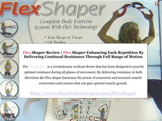 Flex  Shaper Review |  Flex  Shaper Enhancing Each Repetition By Delivering Continual Resistance Through Full Range of Motion The  Flex Shaper   is a revolutionary workout device that has been designed to provide optimal resistance during all phases of movement.   By delivering resistance in both directions the Flex shaper harnesses the power of concentric and eccentric muscle contraction and ensures that one gets optimal muscle growth. http://www.thewholesalespot.com/flexshaper 