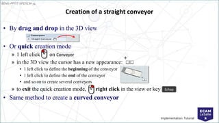 EENG-PPT/T-SPEISCM-34
Implementation: Tutorial
Creation of a straight conveyor
• By drag and drop in the 3D view
• Or quick creation mode
» 1 left click on Conveyor
» in the 3D view the cursor has a new appearance:
• 1 left click to define the beginning of the conveyor
• 1 left click to define the end of the conveyor
• and so on to create several conveyors
» to exit the quick creation mode, right click in the view or key
• Same method to create a curved conveyor
Echap
 