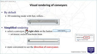 EENG-PPT/T-SPEISCM-34
Implementation: Tutorial
Visual rendering of conveyors
• By default
» 3D rendering mode with feet, rollers...
• Simplified rendering
» select a conveyor, right click on the button
• tab General, uncheck Draw Render Mode
» more convenient to see the direction of conveyance.
 