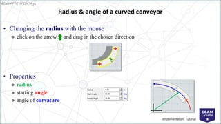 EENG-PPT/T-SPEISCM-34
Implementation: Tutorial
• Changing the radius with the mouse
» click on the arrow and drag in the chosen direction
• Properties
» radius
» starting angle
» angle of curvature
Radius & angle of a curved conveyor
 