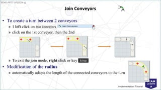 EENG-PPT/T-SPEISCM-34
Implementation: Tutorial
• To create a turn between 2 conveyors
» 1 left click on Join Conveyors
» click on the 1st conveyor, then the 2nd
» To exit the join mode, right click or key
• Modification of the radius
» automatically adapts the length of the connected conveyors to the turn
Join Conveyors
Echap
 